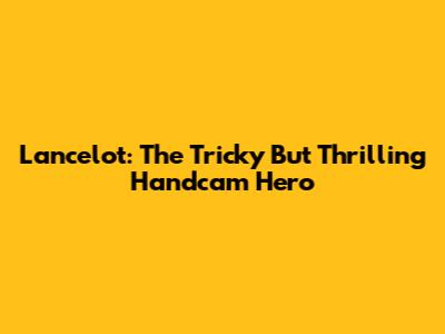 Lancelot: The Tricky But Thrilling Handcam Hero