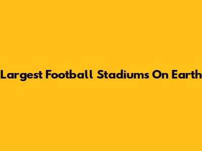 Largest Football Stadiums On Earth