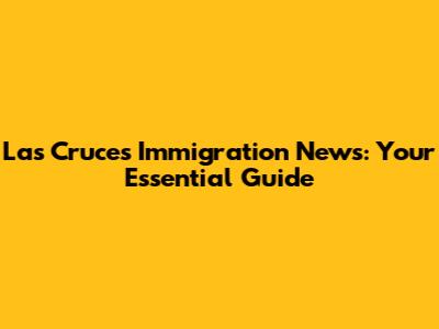 Las Cruces Immigration News: Your Essential Guide