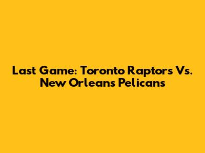 Last Game: Toronto Raptors Vs. New Orleans Pelicans
