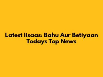 Latest Iisaas: Bahu Aur Betiyaan Today's Top News