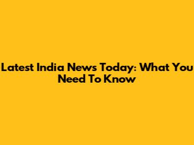 Latest India News Today: What You Need To Know