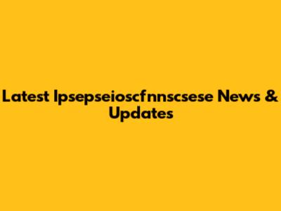 Latest Ipsepseioscfnnscsese News & Updates
