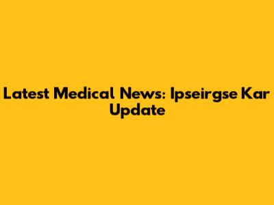 Latest Medical News: Ipseirgse Kar Update