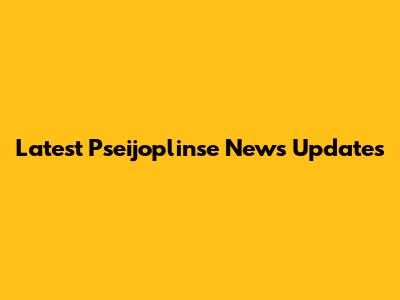 Latest Pseijoplinse News Updates