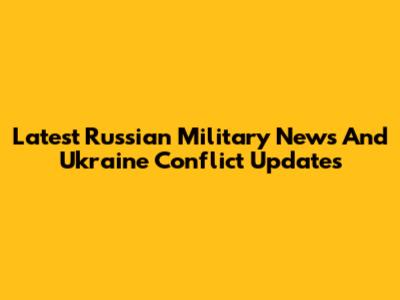 Latest Russian Military News And Ukraine Conflict Updates