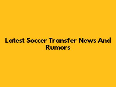 Latest Soccer Transfer News And Rumors