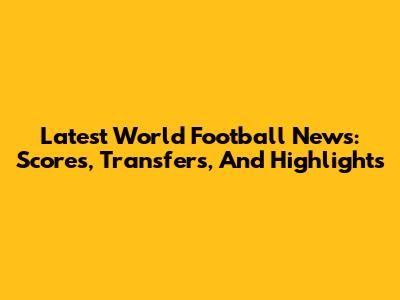 Latest World Football News: Scores, Transfers, And Highlights