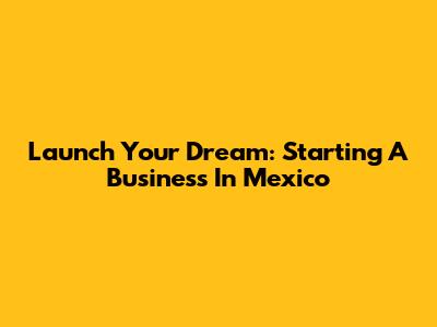 Launch Your Dream: Starting A Business In Mexico