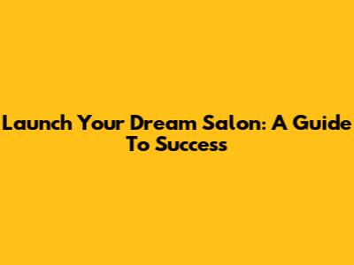 Launch Your Dream Salon: A Guide To Success