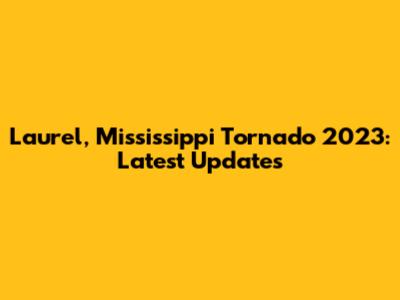 Laurel, Mississippi Tornado 2023: Latest Updates