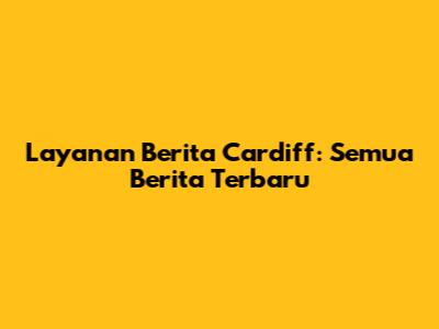 Layanan Berita Cardiff: Semua Berita Terbaru