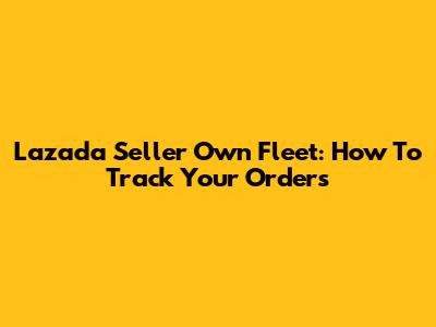 Lazada Seller Own Fleet: How To Track Your Orders