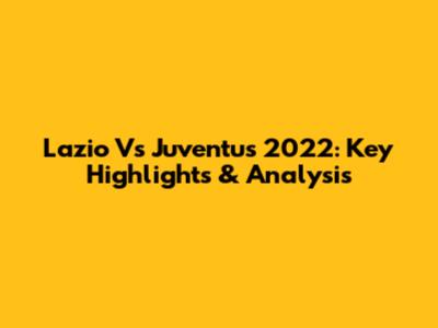 Lazio Vs Juventus 2022: Key Highlights & Analysis
