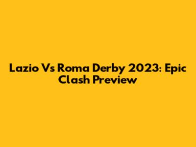Lazio Vs Roma Derby 2023: Epic Clash Preview