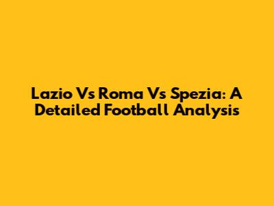 Lazio Vs Roma Vs Spezia: A Detailed Football Analysis