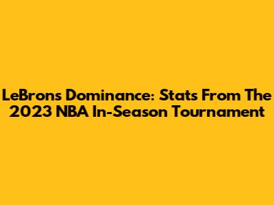 LeBron's Dominance: Stats From The 2023 NBA In-Season Tournament