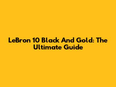 LeBron 10 Black And Gold: The Ultimate Guide