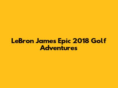 LeBron James' Epic 2018 Golf Adventures