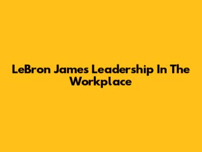 LeBron James' Leadership In The Workplace