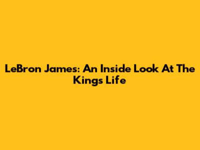 LeBron James: An Inside Look At The King's Life