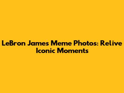LeBron James Meme Photos: Relive Iconic Moments