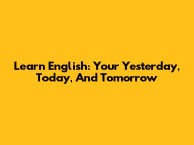 Learn English: Your Yesterday, Today, And Tomorrow