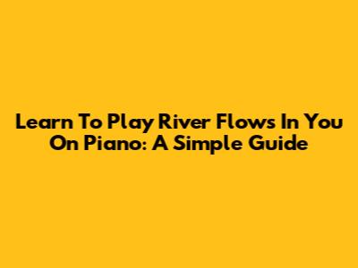 Learn To Play River Flows In You On Piano: A Simple Guide