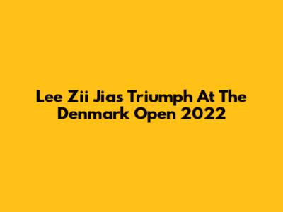 Lee Zii Jia's Triumph At The Denmark Open 2022
