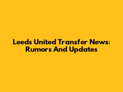 Leeds United Transfer News: Rumors And Updates