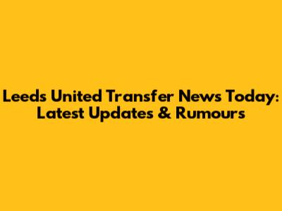 Leeds United Transfer News Today: Latest Updates & Rumours