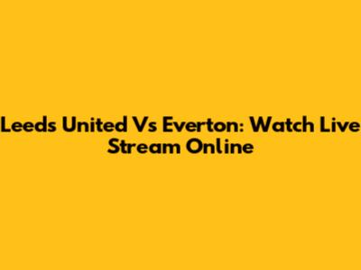 Leeds United Vs Everton: Watch Live Stream Online