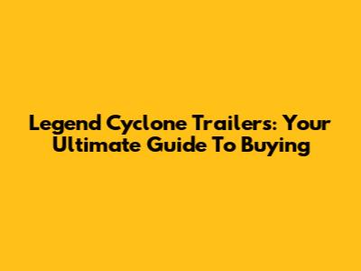 Legend Cyclone Trailers: Your Ultimate Guide To Buying