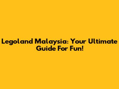 Legoland Malaysia: Your Ultimate Guide For Fun!