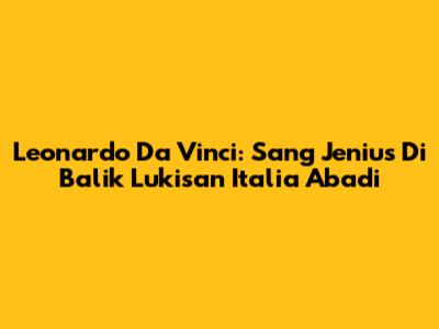 Leonardo Da Vinci: Sang Jenius Di Balik Lukisan Italia Abadi