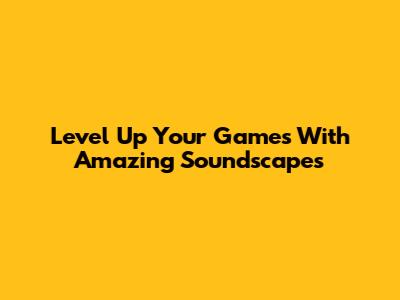 Level Up Your Games With Amazing Soundscapes