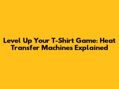 Level Up Your T-Shirt Game: Heat Transfer Machines Explained