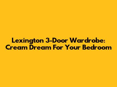 Lexington 3-Door Wardrobe: Cream Dream For Your Bedroom
