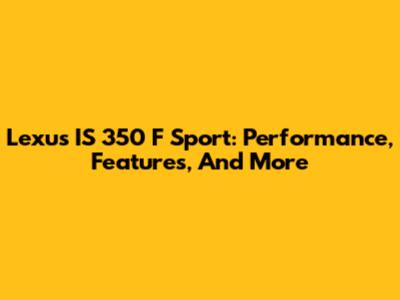 Lexus IS 350 F Sport: Performance, Features, And More