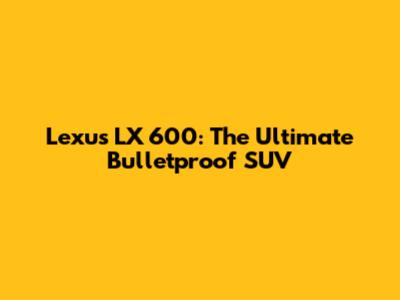 Lexus LX 600: The Ultimate Bulletproof SUV