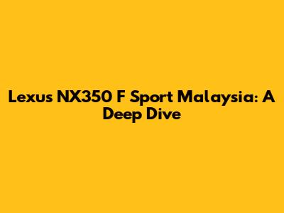 Lexus NX350 F Sport Malaysia: A Deep Dive