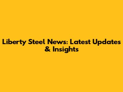 Liberty Steel News: Latest Updates & Insights