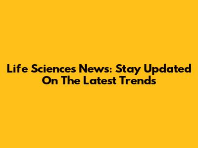 Life Sciences News: Stay Updated On The Latest Trends