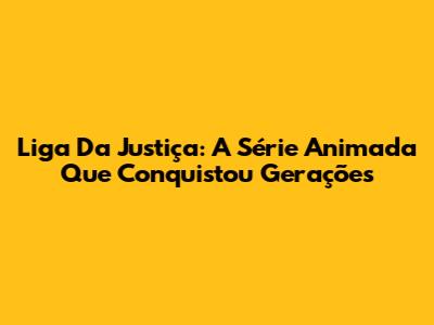 Liga Da Justiça: A Série Animada Que Conquistou Gerações