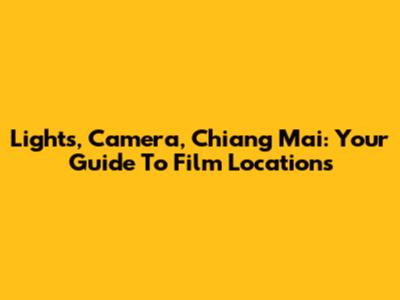 Lights, Camera, Chiang Mai: Your Guide To Film Locations