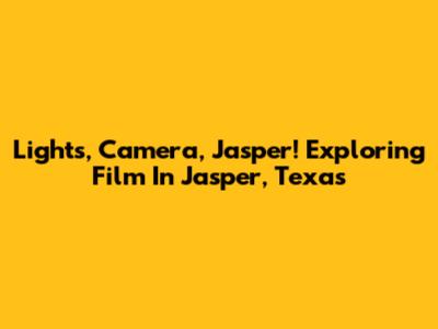 Lights, Camera, Jasper! Exploring Film In Jasper, Texas