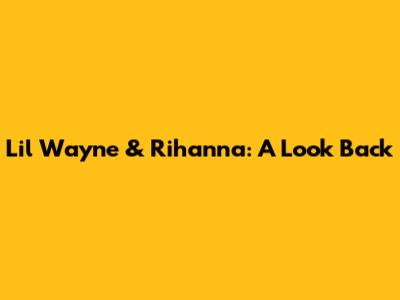 Lil Wayne & Rihanna: A Look Back