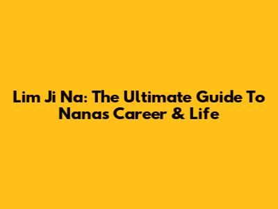 Lim Ji Na: The Ultimate Guide To Nana's Career & Life