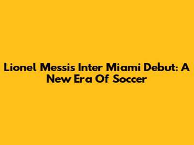 Lionel Messi's Inter Miami Debut: A New Era Of Soccer