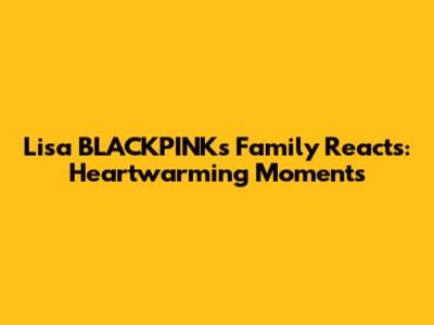 Lisa BLACKPINK's Family Reacts: Heartwarming Moments